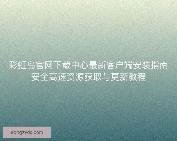 彩虹岛官网下载中心最新客户端安装指南安全高速资源获取与更新教程