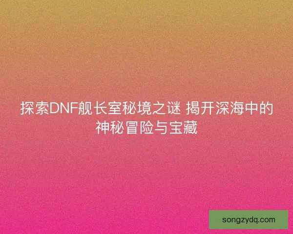 探索DNF舰长室秘境之谜 揭开深海中的神秘冒险与宝藏