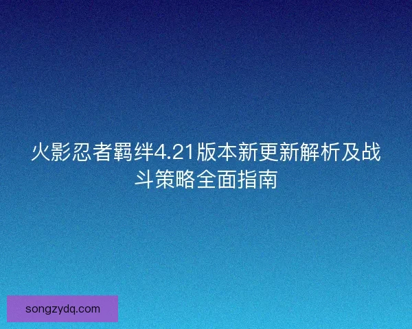 火影忍者羁绊4.21版本新更新解析及战斗策略全面指南