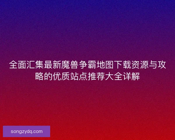 全面汇集最新魔兽争霸地图下载资源与攻略的优质站点推荐大全详解