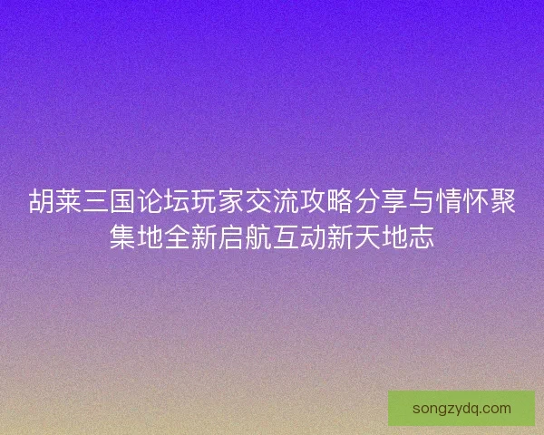 胡莱三国论坛玩家交流攻略分享与情怀聚集地全新启航互动新天地志