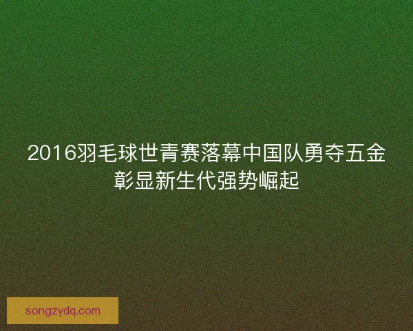 2016羽毛球世青赛落幕中国队勇夺五金彰显新生代强势崛起 2016羽毛球世青赛落幕中国队勇夺五金彰显新生代强势崛起