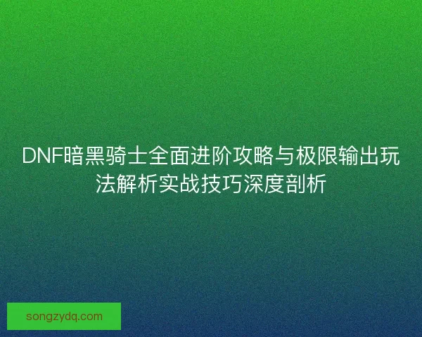 DNF暗黑骑士全面进阶攻略与极限输出玩法解析实战技巧深度剖析