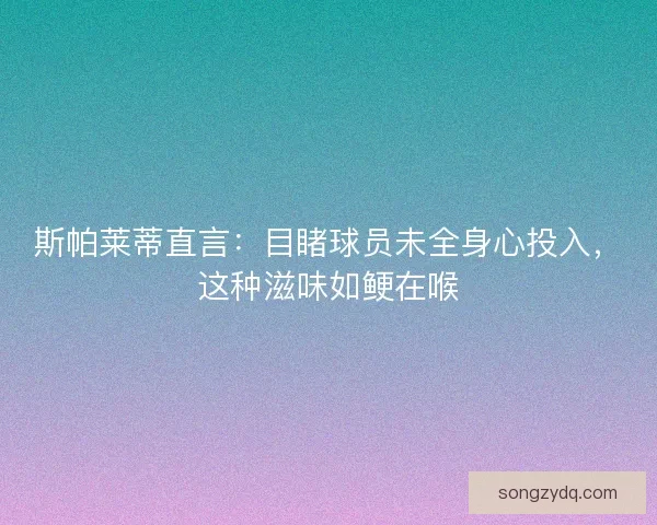 斯帕莱蒂直言：目睹球员未全身心投入，这种滋味如鲠在喉