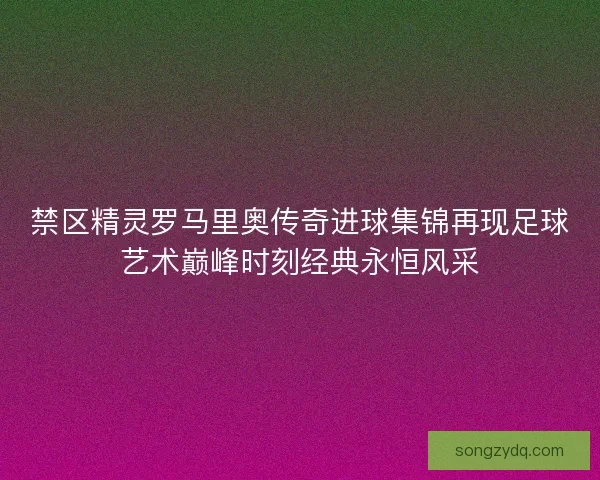 禁区精灵罗马里奥传奇进球集锦再现足球艺术巅峰时刻经典永恒风采