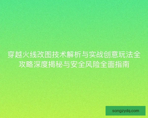 穿越火线改图技术解析与实战创意玩法全攻略深度揭秘与安全风险全面指南