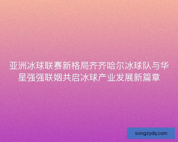亚洲冰球联赛新格局齐齐哈尔冰球队与华星强强联姻共启冰球产业发展新篇章