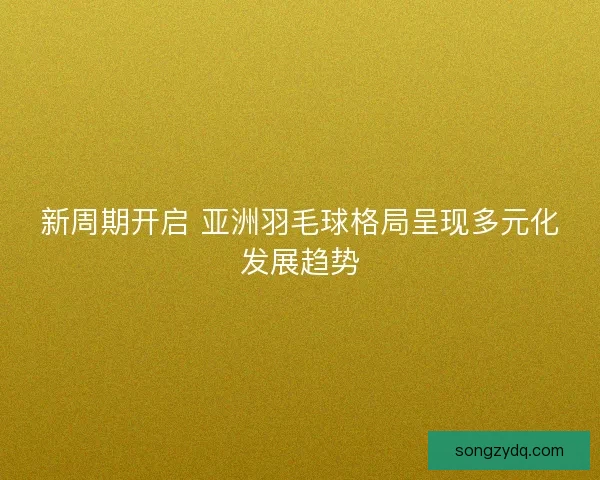 新周期开启 亚洲羽毛球格局呈现多元化发展趋势 新周期开启 亚洲羽毛球格局呈现多元化发展趋势