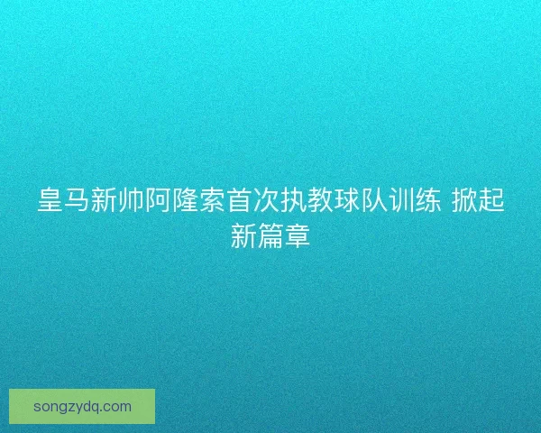 皇马新帅阿隆索首次执教球队训练 掀起新篇章 皇马新帅阿隆索首次执教球队训练 掀起新篇章