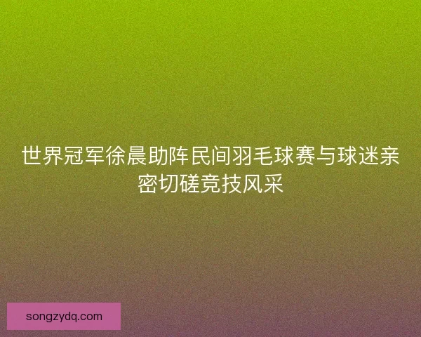 世界冠军徐晨助阵民间羽毛球赛与球迷亲密切磋竞技风采