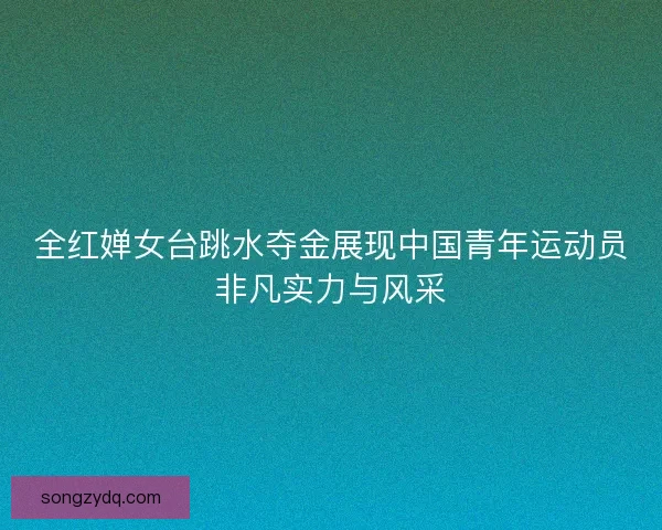 全红婵女台跳水夺金展现中国青年运动员非凡实力与风采