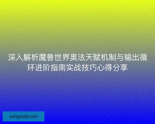 深入解析魔兽世界奥法天赋机制与输出循环进阶指南实战技巧心得分享