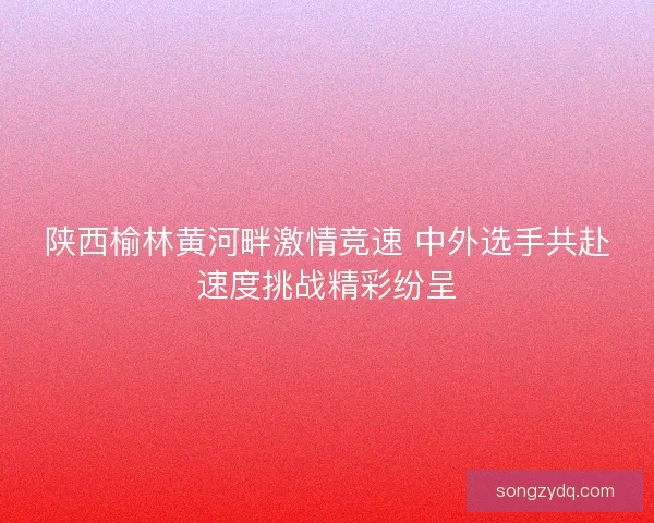陕西榆林黄河畔激情竞速 中外选手共赴速度挑战精彩纷呈 陕西榆林黄河畔激情竞速 中外选手共赴速度挑战精彩纷呈