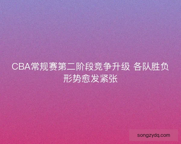 CBA常规赛第二阶段竞争升级 各队胜负形势愈发紧张