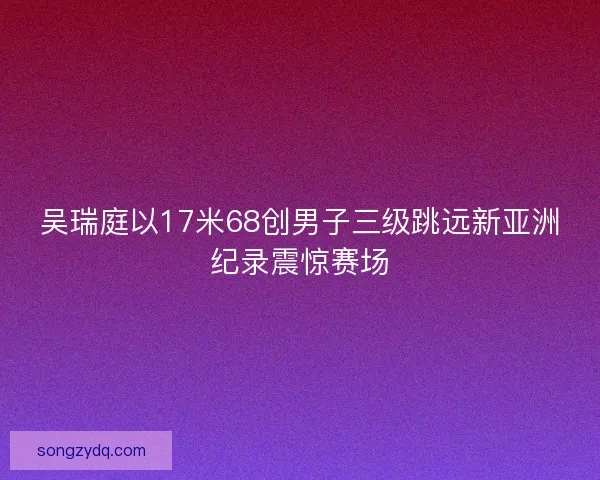 吴瑞庭以17米68创男子三级跳远新亚洲纪录震惊赛场