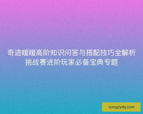 奇迹暖暖高阶知识问答与搭配技巧全解析挑战赛进阶玩家必备宝典专题