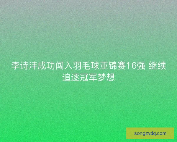 李诗沣成功闯入羽毛球亚锦赛16强 继续追逐冠军梦想