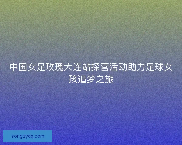 中国女足玫瑰大连站探营活动助力足球女孩追梦之旅