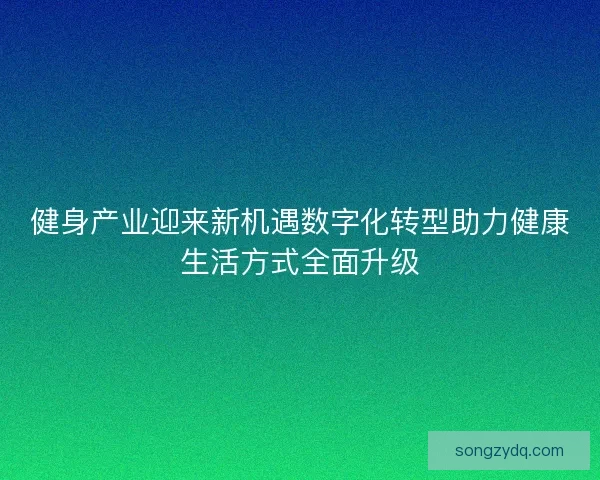 健身产业迎来新机遇数字化转型助力健康生活方式全面升级 健身产业迎来新机遇数字化转型助力健康生活方式全面升级