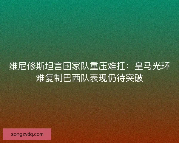 维尼修斯坦言国家队重压难扛：皇马光环难复制巴西队表现仍待突破
