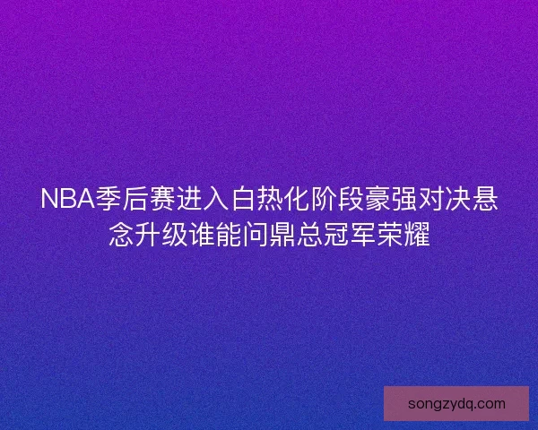 NBA季后赛进入白热化阶段豪强对决悬念升级谁能问鼎总冠军荣耀