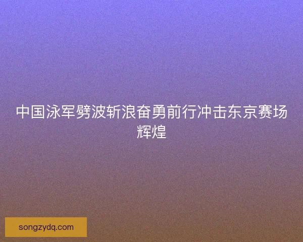 中国泳军劈波斩浪奋勇前行冲击东京赛场辉煌