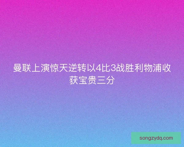 曼联上演惊天逆转以4比3战胜利物浦收获宝贵三分
