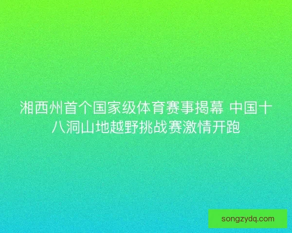 湘西州首个国家级体育赛事揭幕 中国十八洞山地越野挑战赛激情开跑