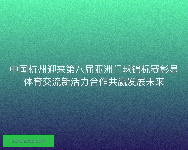 中国杭州迎来第八届亚洲门球锦标赛彰显体育交流新活力合作共赢发展未来