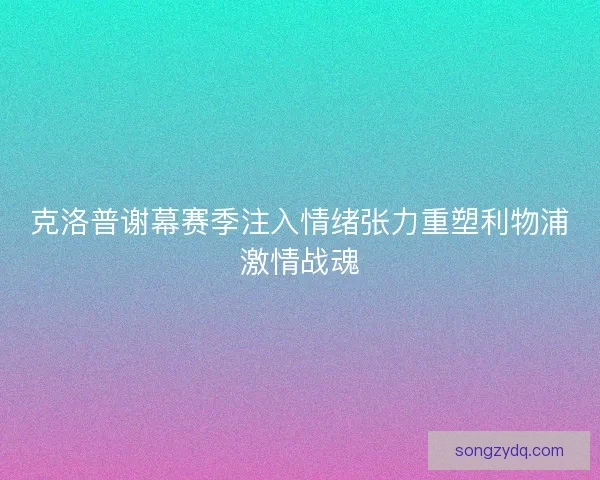 克洛普谢幕赛季注入情绪张力重塑利物浦激情战魂 克洛普谢幕赛季注入情绪张力重塑利物浦激情战魂