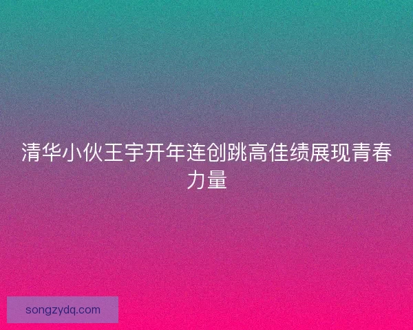清华小伙王宇开年连创跳高佳绩展现青春力量