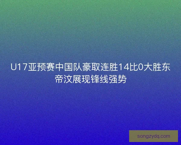 U17亚预赛中国队豪取连胜14比0大胜东帝汶展现锋线强势