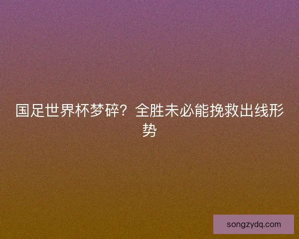 国足世界杯梦碎？全胜未必能挽救出线形势