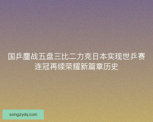 国乒鏖战五盘三比二力克日本实现世乒赛连冠再续荣耀新篇章历史